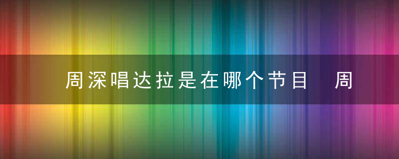 周深唱达拉是在哪个节目 周深唱达拉是哪期节目